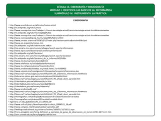 CÉDULA 15. CIBERGRAFÍA Y BIBLIOGRAFÍA
MÓDULO I: IDENTIFICA LAS BASES DE LA INFORMÁTICA
SUBMÓDULO IV: INSTRUMENTA LA PRÁCTICA
CIBERGRAFÍA
• http://www.econlink.com.ar/definicion/ciencia.shtml
• http://es.wikipedia.org/wiki/Ciencia
• http://www.monografias.com/trabajos31/ciencia-tecnologia-actual/ciencia-tecnologia-actual.shtml#cienciamediev
• http://es.wikipedia.org/wiki/Tecnolog%C3%ADa
• http://www.monografias.com/trabajos31/ciencia-tecnologia-actual/ciencia-tecnologia-actual.shtml#cienciamediev
• http://www.razonypalabra.org.mx/mundo/2005/febrero.html
• http://www.jornada.unam.mx/2008/11/12/index.php?section=politica&article=008n2pol
• http://www.oei.org.co/cts/monux.htm
• http://es.wikipedia.org/wiki/Informaci%C3%B3n
• http://mx.encarta.msn.com/encnet/refpages/search.aspx?q=informacion
• http://www.elpais.com/diccionarios/castellano/información
• http://es.wikipedia.org/wiki/Sociedad
• http://mx.encarta.msn.com/encnet/refpages/search.aspx?q=Sociedad
• http://es.wikipedia.org/wiki/Sociedad_de_la_informaci%C3%B3n
• http://www.etic.bo/capitulo1/Sociedad.htm
• http://www.telefonica.es/sociedaddelainformacion/
• http://www.itu.int/wsis/outcome/vb-es/index.html
• http://www.prodiversitas.bioetica.org/nota8.htm#_Toc45439402
• http://www.usb.edu.mx/investigacion/cif/proyectos/proyecto3/licenciatura.doc
• http://iteso.mx/~carlosc/pagina/cursoUAHI/UAHI_99_1/dominio_informacion.htm#inicio
• http://educacion.jalisco.gob.mx/consulta/educar/06/6habilid.html
• http://iteso.mx/~carlosc/pagina/cursoUAHI/UAHI_99_1/habi_domi_aprende.htm
• http://ciberhabitat.gob.mx/biblioteca/le/ad.htm
• http://ciberhabitat.gob.mx/museo/sociedad/06.htm
• http://ciberhabitat.gob.mx/museo/vidadiaria/
• http://www.tendencias21.net/
• http://iteso.mx/~carlosc/pagina/cursoUAHI/UAHI_99_1/dominio_informacion.htm#inicio
• http://iteso.mx/~carlosc/pagina/cursoUAHI/UAHI_99_1/habi_domi_aprende.htm
• http://momografias.com/trabajos18/recoleccion-de-datos/recoleccion-de-datos
• http://momografias.com/trabajos12/recoldat/recoldat.shtml
• ingenieria.url.edu.gt/boletin/URL_03_BAS01.pdf
• http://www.unifr.ch/ddp1/derechopenal/articulos/a_20080521_56.pdf
• http://www.camposc.net/dm/evaluaobservapractica.pdf
• http://weblogs.madridmasd.org/universo/archive/2009/01/10/58211.aspx
• http://Foros.emagister.com/tema-definicion_y_ejemplos_de_guias_de_observacion_en_turism-12981-687164-1.htm
• http://ares.unimet.edu.ve/faces/fpag40/criterios.htm

 