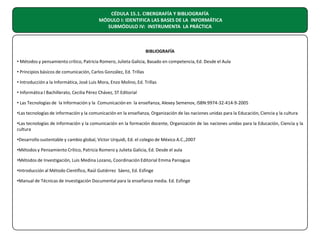 CÉDULA 15.1. CIBERGRAFÍA Y BIBLIOGRAFÍA
MÓDULO I: IDENTIFICA LAS BASES DE LA INFORMÁTICA
SUBMÓDULO IV: INSTRUMENTA LA PRÁCTICA

BIBLIOGRAFÍA
• Métodos y pensamiento crítico, Patricia Romero, Julieta Galicia, Basado en competencia, Ed. Desde el Aula
• Principios básicos de comunicación, Carlos González, Ed. Trillas
• Introducción a la Informática, José Luis Mora, Enzo Molino, Ed. Trillas
• Informática I Bachillerato, Cecilia Pérez Chávez, ST Editorial
• Las Tecnologías de la Información y la Comunicación en la enseñanza, Alexey Semenov, ISBN:9974-32-414-9-2005
•Las tecnologías de información y la comunicación en la enseñanza, Organización de las naciones unidas para la Educación, Ciencia y la cultura
•Las tecnologías de información y la comunicación en la formación docente, Organización de las naciones unidas para la Educación, Ciencia y la
cultura
•Desarrollo sustentable y cambio global, Víctor Urquidi, Ed. el colegio de México A.C.,2007
•Métodos y Pensamiento Crítico, Patricia Romero y Julieta Galicia, Ed. Desde el aula
•Métodos de Investigación, Luis Medina Lozano, Coordinación Editorial Emma Paniagua
•Introducción al Método Científico, Raúl Gutiérrez Sáenz, Ed. Esfinge
•Manual de Técnicas de Investigación Documental para la enseñanza media. Ed. Esfinge

 