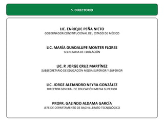 5. DIRECTORIO

LIC. ENRIQUE PEÑA NIETO
GOBERNADOR CONSTITUCIONAL DEL ESTADO DE MÉXICO

LIC. MARÍA GUADALUPE MONTER FLORES
SECRETARIA DE EDUCACIÓN

LIC. P. JORGE CRUZ MARTÍNEZ
SUBSECRETARIO DE EDUCACIÓN MEDIA SUPERIOR Y SUPERIOR

LIC. JORGE ALEJANDRO NEYRA GONZÁLEZ
DIRECTOR GENERAL DE EDUCACIÓN MEDIA SUPERIOR

PROFR. GALINDO ALDAMA GARCÍA
JEFE DE DEPARTAMENTO DE BACHILLERATO TECNOLÓGICO

 