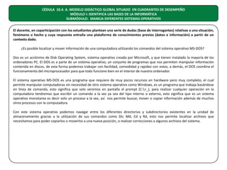 CÉDULA 10.4. A. MODELO DIDÁCTICO GLOBAL SITUADO EN CUADRANTES DE DESEMPEÑO
MÓDULO I: IDENTIFICA LAS BASES DE LA INFORMÁTICA
SUBMÓDULO: MANEJA DIFERENTES SISTEMAS OPERATIVOS
El docente, en coparticipación con los estudiantes plantean una serie de dudas (base de interrogantes) relativas a una situación,
fenómeno o hecho y cuya respuesta entraña una plataforma de conocimientos previos (datos e información) a partir de un
contexto dado.
¿Es posible localizar y mover información de una computadora utilizando los comandos del sistema operativo MS-DOS?
Dos es un acrónimo de Disk Operating System, sistema operativo creado por Microsoft, y que tienen instalado la mayoría de los
ordenadores PC. El DOS es a parte de un sistema operativo, un conjunto de programas que nos permiten manipular información
contenida en discos, de esta forma podemos trabajar con facilidad, comodidad y rapidez con estos; a demás, el DOS coordina el
funcionamiento del microprocesador para que todo funcione bien en el interior de nuestro ordenador.
El sistema operativo MS-DOS es una programa que requiere de muy pocos recursos en hardware pero muy completo, el cual
permite manipular computadoras sin necesidad de otro sistema operativo como Windows, es un programa que trabaja basándose
en línea de comando, esto significa que solo veremos en pantalla el prompt (C:>_), para realizar cualquier operación en la
computadora tendremos que escribir un comando a la vez ya sea del tipo interno o externo, esto significa que es un sistema
operativo monotarea es decir solo un proceso a la vez, así nos permite buscar, mover o copiar información además de muchos
otros procesos con la computadora.
Con este sistema operativo podemos navegar entre los diferentes directorios y subdirectorios existentes en la unidad de
almacenamiento gracias a la utilización de sus comandos como Dir, Md, Cd y Rd, esto nos permite localizar archivos que
necesitamos para poder copiarlos o moverlos a una nueva posición, o realizar correcciones a algunos archivos del sistema.

 