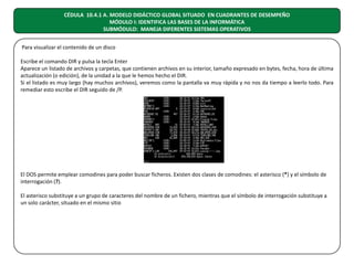 CÉDULA 10.4.1 A. MODELO DIDÁCTICO GLOBAL SITUADO EN CUADRANTES DE DESEMPEÑO
MÓDULO I: IDENTIFICA LAS BASES DE LA INFORMÁTICA
SUBMÓDULO: MANEJA DIFERENTES SISTEMAS OPERATIVOS
Para visualizar el contenido de un disco
Escribe el comando DIR y pulsa la tecla Enter
Aparece un listado de archivos y carpetas, que contienen archivos en su interior, tamaño expresado en bytes, fecha, hora de última
actualización (o edición), de la unidad a la que le hemos hecho el DIR.
Si el listado es muy largo (hay muchos archivos), veremos como la pantalla va muy rápida y no nos da tiempo a leerlo todo. Para
remediar esto escribe el DIR seguido de /P.

El DOS permite emplear comodines para poder buscar ficheros. Existen dos clases de comodines: el asterisco (*) y el símbolo de
interrogación (?).
El asterisco substituye a un grupo de caracteres del nombre de un fichero, mientras que el símbolo de interrogación substituye a
un solo carácter, situado en el mismo sitio

 