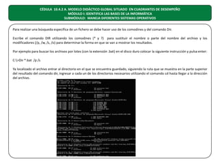 CÉDULA 10.4.2 A. MODELO DIDÁCTICO GLOBAL SITUADO EN CUADRANTES DE DESEMPEÑO
MÓDULO I: IDENTIFICA LAS BASES DE LA INFORMÁTICA
SUBMÓDULO: MANEJA DIFERENTES SISTEMAS OPERATIVOS
Para realizar una búsqueda especifica de un fichero se debe hacer uso de los comodines y del comando Dir.
Escribe el comando DIR utilizando los comodines (* y ?) para sustituir el nombre o parte del nombre del archivo y los
modificadores (/p, /w, /s, /o) para determinar la forma en que se van a mostrar los resultados.
Por ejemplo para buscar los archivos por lotes (con la extensión .bat) en el disco duro colocar la siguiente instrucción y pulsa enter:
C:>Dir *.bat /p /s
Ya localizado el archivo entrar al directorio en el que se encuentra guardado, siguiendo la ruta que se muestra en la parte superior
del resultado del comando dir, ingresar a cada un de los directorios necesarios utilizando el comando cd hasta llegar a la dirección
del archivo.

 