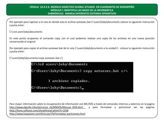 CÉDULA 10.4.3 A. MODELO DIDÁCTICO GLOBAL SITUADO EN CUADRANTES DE DESEMPEÑO
MÓDULO I: IDENTIFICA LAS BASES DE LA INFORMÁTICA
SUBMÓDULO: MANEJA DIFERENTES SISTEMAS OPERATIVOS
Por ejemplo para ingresar a la ruta en donde esta el archivo autoexec.bat C:userslokydocuments colocar la siguiente instrucción
y pulsa enter:
C:>cd userslokydocuments
En este punto ocupamos el comando copy, con el cual podemos realizar una copia de los archivos en una nueva posición
conservando el original.
Por ejemplo para copiar el archivo autoexec.bat de la ruta C:userslokydocuments a la unidad C: colocar la siguiente instrucción
y pulsa enter:
C:userslokydocuments>copy autoexec.bat c:

Para mayor información sobre la recuperación de información con MS-DOS a través de comandos internos y externos en la pagina
http://www.elguille.info/vb/cursos_vb/MSDOS/Manual_DOS.html
y para formatear y particionar ver las paginas
http://foros.softonic.com/showthread.phtml?t=1928
http://www.hispazone.com/Articulo/79/Formatear-particiones.html

 