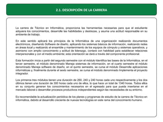 2.1. DESCRIPCIÓN DE LA CARRERA

La carrera de Técnico en Informática, proporciona las herramientas necesarias para que el estudiante
adquiera los conocimientos, desarrolle las habilidades y destrezas, y asuma una actitud responsable en su
ambiente de trabajo.
En este sentido aplicará los principios de la Informática de una organización realizando documentos
electrónicos, diseñando Software de diseño, aplicando los sistemas básicos de información, realizando redes
en áreas local y realizando el ensamble y mantenimiento de los equipos de cómputo y sistemas operativos, y
asimismo con amplio conocimiento y actitud de liderazgo, contará con habilidad para establecer relaciones
interpersonales y con el medio ambiente; esta orientación se dará a través del componente profesional.
Esta formación inicia a partir del segundo semestre con el módulo Identifica las bases de la Informática, en el
tercer semestre, el módulo denominado Maneja sistemas de información, en el cuarto semestre el módulo
denominado Maneja software de diseño, en el quinto semestre, se cursa el módulo Desarrolla aplicaciones
informáticas y, finalmente durante el sexto semestre, se cursa el módulo denominado Implementa el proyecto
integrador.
Los primeros tres módulos tienen una duración de 260, 240 y 240 horas cada uno respectivamente y los dos
últimos tienen una duración de 300 horas cada uno de ellos, lo que hace un total de 1340 horas. Todos ellos
en su conjunto generan los conocimientos necesarios en el egresado para que pueda insertarse en el
mercado laboral o desarrollar procesos productivos independientes según las necesidades de su entorno.
Es recomendable la actualización periódica de los planes y programas de estudio de la carrera de Técnico en
informática, debido al desarrollo creciente de nuevas tecnologías en este rama del conocimiento humano.

 