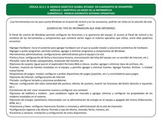 CÉDULA 10.2.1. B. MODELO DIDÁCTICO GLOBAL SITUADO EN CUADRANTES DE DESEMPEÑO
MÓDULO I: IDENTIFICA LAS BASES DE LA INFORMÁTICA
SUBMÓDULO: MANEJA DIFERENTES SISTEMAS OPERATIVOS
¿Las herramientas con las que cuenta Windows en el panel de control y en los accesorios, podrían ser útiles en la solución de este
caso?
(EJEMPLO DEL TIPO DE INFORMACION QUE DEBE OBTENERSE)
El Panel de control de Windows permite configurar las funciones y la apariencia del equipo. El acceso al Panel de control y los
nombres de las herramientas y componentes que contiene varían según el sistema operativo que utilice, entre ellas podemos
encontrar:
•Agregar Hardware: inicia el asistente para agregar hardware con el que se puede instalar y solucionar problemas de hardware.
•Agregar o quitar programas: permite cambiar, agregar o eliminar programas y componentes de Windows.
•Herramientas administrativas: configuraciones administrativas para el equipo o la red.
•Fecha y hora: configuración de fecha y hora (zona horaria, sincronización del reloj del equipo con un servidor de Internet, etc.).
•Pantalla: color de fondo, salvapantallas, resolución del monitor, etc.
•Opciones de carpeta: (igual que en el explorador) formato Web o clásico, ocultar, agregar o eliminar tipos de archivos, etc.
•Fuentes: muestra las fuentes instaladas en el equipo, y permite agregar o eliminar fuentes. Agregar fuentes: Archivo → Instalar
nueva fuente
•Dispositivos de juegos: instalar, configurar y probar dispositivos de juegos (joysticks, etc.) y controladores para juegos.
•Opciones de Internet: configuraciones de Internet.
•Teclado: configurar teclado y solucionar problemas.
•Mouse: configuración del ratón (velocidad del puntero, efectos de puntero, invertir las funciones del botón derecho e izquierdo,
etc.)
•Conexiones de red: crear conexiones nuevas y configurar una conexión
•Opciones de teléfono y módem: para establecer reglas de marcado y agregar, eliminar y configurar las propiedades de los
módems instalados en el sistema.
•Opciones de energía: parámetros relacionados con la administración de energía en el equipo y apagado del mismo (hibernación,
APM, etc.).
•Impresoras y faxes: configurar impresoras (locales o remotas) y administración de la cola de impresión.
•Configuración regional y de idioma: formato y tipo de idioma, moneda, fecha, número, etc.
•Escáneres y cámaras: instalación y configuración de estos dispositivos.

 