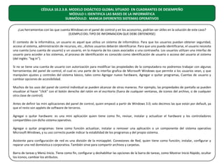 CÉDULA 10.2.3.B. MODELO DIDÁCTICO GLOBAL SITUADO EN CUADRANTES DE DESEMPEÑO
MÓDULO I: IDENTIFICA LAS BASES DE LA INFORMÁTICA
SUBMÓDULO: MANEJA DIFERENTES SISTEMAS OPERATIVOS
¿Las herramientas con las que cuenta Windows en el panel de control y en los accesorios, podrían ser útiles en la solución de este caso?
(EJEMPLO DEL TIPO DE INFORMACION QUE DEBE OBTENERSE)
El contexto de la informática, un usuario es aquel que utiliza un sistema de informático. Para que los usuarios puedan obtener seguridad,
acceso al sistema, administración de recursos, etc., dichos usuarios deberán identificarse. Para que uno pueda identificarse, el usuario necesita
una cuenta (una cuenta de usuario) y un usuario, en la mayoría de los casos asociados a una contraseña. Los usuarios utilizan una interfaz de
usuario para acceder a los sistemas, el proceso de identificación es conocido como identificación de usuario o acceso del usuario al sistema
(del inglés: "log in").
Si no se tiene una cuenta de usuario con autorización para modificar las propiedades de la computadora no podremos trabajar con algunas
herramientas del panel de control, el cual es una parte de la interfaz grafica de Microsoft Windows que permite a los usuarios vean, y que
manipulen ajustes y controles del sistema básico, tales como Agregar nuevo hardware, Agregar o quitar programas, Cuentas de usuario y
cambiar opciones de accesibilidad.
Muchos de los usos del panel de control individual se pueden alcanzar de otras maneras. Por ejemplo, las propiedades de pantalla se pueden
visualizar al hacer "click" con el botón derecho del ratón en el escritorio (fuera de cualquier ventanas, de iconos del archivo, o de cualquier
otra clase de control).
Antes de definir las mini aplicaciones del panel de control, quien empezó a partir de Windows 3.0; solo decimos las que están por default, ya
que el resto son applets de software de terceros.
Agregar o quitar hardware: es una mini aplicación quien tiene como fin, revisar, instalar y actualizar el hardware y los controladores
compartibles con dicho sistema operativo.
Agregar o quitar programas: tiene como función actualizar, instalar o remover una aplicación o un componente del sistema operativo
Microsoft Windows, y su uso correcto puede indicar la estabilidad de los programas y del propio sistema.
Asistente para configuración de red es una división de la miniapplet. Conexiones de Red, quien tiene como función; instalar, configurar y
reparar una red doméstica o corporativa. También sirve para compartir archivos y carpetas.
Barra de tareas y Menú Inicio. Tiene como fin, configurar y deshabilitar las opciones de la barra de tareas, como Mostrar Inicio Rápido, ocultar
los íconos, cambiar los atributos.

 