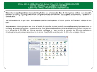 CÉDULA 10.4. B. MODELO DIDÁCTICO GLOBAL SITUADO EN CUADRANTES DE DESEMPEÑO
MÓDULO I: IDENTIFICA LAS BASES DE LA INFORMÁTICA
SUBMÓDULO: MANEJA DIFERENTES SISTEMAS OPERATIVOS
El docente, en coparticipación con los estudiantes plantean una serie de dudas (base de interrogantes) relativas a una situación,
fenómeno o hecho y cuya respuesta entraña una plataforma de conocimientos previos (datos e información) a partir de un
contexto dado.
¿Las herramientas con las que cuenta Windows en el panel de control y en los accesorios, podrían ser útiles en la solución de este
caso?
Windows es un sistema operativo que tiene la función de controlar los recursos de la computadora tanto el software como en
hardware, gracias a que funciona a base de ventanas tiene la capacidad de ejecutar diversas aplicaciones al mismo tiempo, esto
es, a diferencia de MS-DOS, un sistema operativo multitarea ya que permite la ejecución de diferentes aplicaciones
simultáneamente, además cuenta con el panel de control el cual facilita la configuración de diferentes partes del sistema.

 