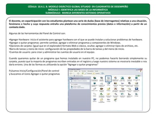CÉDULA 10.4.1. B. MODELO DIDÁCTICO GLOBAL SITUADO EN CUADRANTES DE DESEMPEÑO
MÓDULO I: IDENTIFICA LAS BASES DE LA INFORMÁTICA
SUBMÓDULO: MANEJA DIFERENTES SISTEMAS OPERATIVOS
El docente, en coparticipación con los estudiantes plantean una serie de dudas (base de interrogantes) relativas a una situación,
fenómeno o hecho y cuya respuesta entraña una plataforma de conocimientos previos (datos e información) a partir de un
contexto dado.
Algunas de las herramientas del Panel de Control son:
•Agregar Hardware: inicia el asistente para agregar hardware con el que se puede instalar y solucionar problemas de hardware.
•Agregar o quitar programas: permite cambiar, agregar o eliminar programas y componentes de Windows.
•Opciones de carpeta: (igual que en el explorador) formato Web o clásico, ocultar, agregar o eliminar tipos de archivos, etc.
•Barra de tareas y menú de inicio: configuración de las propiedades de la barra de tareas y del menú de inicio.
•Cuentas de usuario: para crear y administrar las cuentas de usuario en el equipo.
Cuando queramos quitar de un programa que hemos instalado en nuestro PC, no podemos hacerlo borrando simplemente su
carpeta, puesto que la mayoría de programas escriben entradas en el registro y luego nuestro sistema se mostraría inestable o nos
daría errores. Una de las formas es utilizando la opción “Agregar o quitar programas”
Pulsamos Inicio/Configuración/Panel de control
y buscamos el icono Agregar o quitar programas

 