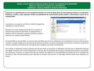 CÉDULA 10.4.2 B. MODELO DIDÁCTICO GLOBAL SITUADO EN CUADRANTES DE DESEMPEÑO
MÓDULO I: IDENTIFICA LAS BASES DE LA INFORMÁTICA
SUBMÓDULO: MANEJA DIFERENTES SISTEMAS OPERATIVOS
El docente, en coparticipación con los estudiantes plantean una serie de dudas (base de interrogantes) relativas a una situación,
fenómeno o hecho y cuya respuesta entraña una plataforma de conocimientos previos (datos e información) a partir de un
contexto dado.

Lo pulsamos y nos aparece una lista con todos los programas
instalados en nuestro sistema
Buscamos en la lista, desplazando la barra si es preciso, el
programa que queramos desinstalar, lo seleccionamos, y
veremos como a la derecha no aparece Cambiar o quitar, lo
pulsamos y se iniciará el desinstalador.
Ya desinstalado la suite de Office se inserta el disco de Office para iniciar la instalación y en la pantalla del autorrun seleccionamos
la opción a instalar, elegimos las opciones del asistente de acuerdo a nuestras necesidades y al terminar se iniciara la carga de los
archivos, al finalizar nos mostrara un mensaje de que el programa se instalo correctamente.
Para instalar un dispositivo nuevo lo primero que hay que hacer es conectarlo al ordenador, salvo que sea un dispositivo USB, hay
que apagar el equipo. Para muchos dispositivos no hay que abrir el ordenador para nada, por ejemplo para conectar una pantalla,
una impresora, un ratón o un escáner sólo hay que conectar los cables en las correspondientes entradas del PC En la mayoría de
los casos no hay confusión posible ya que cada tipo de conector solo entra en un solo lugar, además suelen estar indicados con
colores.

 