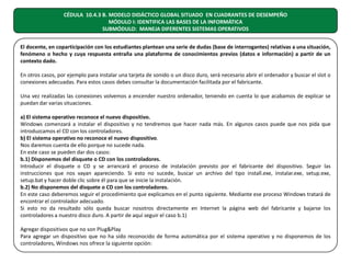CÉDULA 10.4.3 B. MODELO DIDÁCTICO GLOBAL SITUADO EN CUADRANTES DE DESEMPEÑO
MÓDULO I: IDENTIFICA LAS BASES DE LA INFORMÁTICA
SUBMÓDULO: MANEJA DIFERENTES SISTEMAS OPERATIVOS
El docente, en coparticipación con los estudiantes plantean una serie de dudas (base de interrogantes) relativas a una situación,
fenómeno o hecho y cuya respuesta entraña una plataforma de conocimientos previos (datos e información) a partir de un
contexto dado.
En otros casos, por ejemplo para instalar una tarjeta de sonido o un disco duro, será necesario abrir el ordenador y buscar el slot o
conexiones adecuadas. Para estos casos debes consultar la documentación facilitada por el fabricante.
Una vez realizadas las conexiones volvemos a encender nuestro ordenador, teniendo en cuenta lo que acabamos de explicar se
puedan dar varias situaciones.
a) El sistema operativo reconoce el nuevo dispositivo.
Windows comenzará a instalar el dispositivo y no tendremos que hacer nada más. En algunos casos puede que nos pida que
introduzcamos el CD con los controladores.
b) El sistema operativo no reconoce el nuevo dispositivo.
Nos daremos cuenta de ello porque no sucede nada.
En este caso se pueden dar dos casos:
b.1) Disponemos del disquete o CD con los controladores.
Introducir el disquete o CD y se arrancará el proceso de instalación previsto por el fabricante del dispositivo. Seguir las
instrucciones que nos vayan apareciendo. Si esto no sucede, buscar un archivo del tipo install.exe, instalar.exe, setup.exe,
setup.bat y hacer doble clic sobre él para que se inicie la instalación.
b.2) No disponemos del disquete o CD con los controladores.
En este caso deberemos seguir el procedimiento que explicamos en el punto siguiente. Mediante ese proceso Windows tratará de
encontrar el controlador adecuado.
Si esto no da resultado sólo queda buscar nosotros directamente en Internet la página web del fabricante y bajarse los
controladores a nuestro disco duro. A partir de aquí seguir el caso b.1)
Agregar dispositivos que no son Plug&Play
Para agregar un dispositivo que no ha sido reconocido de forma automática por el sistema operativo y no disponemos de los
controladores, Windows nos ofrece la siguiente opción:

 