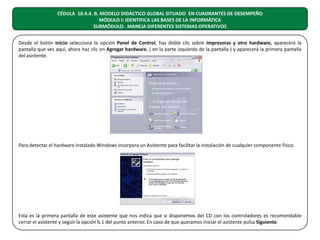 CÉDULA 10.4.4. B. MODELO DIDÁCTICO GLOBAL SITUADO EN CUADRANTES DE DESEMPEÑO
MÓDULO I: IDENTIFICA LAS BASES DE LA INFORMÁTICA
SUBMÓDULO: MANEJA DIFERENTES SISTEMAS OPERATIVOS
Desde el botón Inicio selecciona la opción Panel de Control, haz doble clic sobre Impresoras y otro hardware, aparecerá la
pantalla que ves aquí, ahora haz clic en Agregar hardware, ( en la parte izquierda de la pantalla ) y aparecerá la primera pantalla
del asistente.

Para detectar el hardware instalado Windows incorpora un Asistente para facilitar la instalación de cualquier componente físico.

Esta es la primera pantalla de este asistente que nos indica que si disponemos del CD con los controladores es recomendable
cerrar el asistente y seguir la opción b.1 del punto anterior. En caso de que queramos iniciar el asistente pulsa Siguiente.

 
