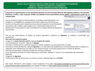 CÉDULA 10.4.5 B. MODELO DIDÁCTICO GLOBAL SITUADO EN CUADRANTES DE DESEMPEÑO
MÓDULO I: IDENTIFICA LAS BASES DE LA INFORMÁTICA
SUBMÓDULO: MANEJA DIFERENTES SISTEMAS OPERATIVOS
El docente, en coparticipación con los estudiantes plantean una serie de dudas (base de interrogantes) relativas a una situación,
fenómeno o hecho y cuya respuesta entraña una plataforma de conocimientos previos (datos e información) a partir de un
contexto dado.
Una vez iniciado el asistente intentará detectar el hardware automáticamente, si el
hardware no es Plug&Play no conseguirá encontrarlo y deberemos decirle que nos
muestre una lista para que le indiquemos de que tipo de dispositivo se trata (Adaptador
de pantalla, ratón, módem, tarjeta gráfica, etc.), a continuación aparecerá una
pantalla como la que puedes ver aquí mostrándonos los modelos del tipo de dispositivo
seleccionado.
Una vez que seleccionemos el modelo de nuestro dispositivo y pulsemos en Siguiente, se instalará el controlador que
buscábamos.
Para crear una cuenta de usuario
1.Haga clic en Inicio, Panel de control, y después Cuentas de usuario.
2.En el apartado de "Usuarios", haga clic en Agregar.
3.Escriba un nombre para su cuenta de usuario, su nombre completo y una descripción para su cuenta.
4.Escriba el nombre de dominio, y después Siguiente, si su ordenador está establecida en una red cliente/servidor. Si establece su
ordenador como individual (sin una red) o en una red peer-to-peer, no necesita proporcionar un nombre de dominio.
5.Escriba una contraseña, y después escríbala de nuevo para confirmar.
En las contraseñas se toman en cuenta mayúsculas y minúsculas. "MiClave" y "miclave" son consideradas dos contraseñas
diferentes.
6.Haga clic en Siguiente.
7.Seleccione el nivel de acceso para su cuenta de usuario, y después haga clic en Finalizar.
Para mayor información sobre agregar o quitar programas en la pagina http://www.windowsfacil.com/manuales1/desinstalarprogramas/desinstalar-programas.htm y para agregar hardware en http://www.aulaclic.es/winxp/t_10_2.htm

 