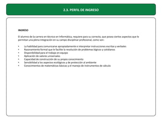 2.3. PERFIL DE INGRESO

INGRESO
El alumno de la carrera en técnico en Informática, requiere para su correcto, que posea ciertos aspectos que le
permitan una plena integración en su campo disciplinar profesional, como son:
•
•
•
•
•
•
•

La habilidad para comunicarse apropiadamente e interpretar instrucciones escritas y verbales
Razonamiento formal que le facilite la resolución de problemas lógicos y cotidianos
Disponibilidad para el trabajo en equipo
Aplicación de valores universales
Capacidad de construcción de su propio conocimiento
Sensibilidad a los aspectos ecológicos y de protección al ambiente
Conocimientos de matemáticas básicas y el manejo de instrumentos de cálculo

 