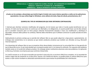 CÉDULA 10.2.2. C. MODELO DIDÁCTICO GLOBAL SITUADO EN CUADRANTES DE DESEMPEÑO
MÓDULO I: IDENTIFICA LAS BASES DE LA INFORMÁTICA
SUBMÓDULO: MANEJA DIFERENTES SISTEMAS OPERATIVOS

¿Cuales son las ventajas y desventajas que tendría Angel al instalar este nuevo sistema operativo y cuáles son las aplicaciones
equivalentes a las que utiliza Angel en Windows, como editores de texto, Hojas de cálculo, presentaciones, etc.?
(EJEMPLO DEL TIPO DE INFORMACION QUE DEBE OBTENERSE CONTINUACION)
• Libertad para distribuir versiones modificadas del programa, de tal manera que todo el mundo pueda beneficiarse con sus
mejoras. En todo caso hay que tener en cuenta que son libertades y no obligaciones, el usuario puede hacer uso de ellas siempre
que lo considere necesario pero no tiene porque utilizarlas forzosamente (excepto si hace una modificación y distribuye el
ejecutable, entonces debe publicar los cambios). Además debe entenderse que el software comercial no queda excluido de dicha
definición.
Habitualmente la primera ventaja que se percibe del software libre es que puede adquirirse a bajo precio o gratuitamente, sin
embargo esta característica no es exclusiva ya que existen productos privativos que también son ofrecidos así (e.g. Microsoft
Internet Explorer).
Una desventaja del software libre es que en proyectos libres desarrollados únicamente por la comunidad libre no hay garantía de
que el desarrollo ocurra. Es por tanto posible que un proyecto pueda morir si no interesa lo suficiente. Por supuesto este problema
también existe en el mundo del software privativo. Sin embargo existen multitud de soluciones ante este problema si la aplicación
es libre (e.g. Contratar una empresa para que continúe el desarrollo).
Un LiveCD consiste en un CD auto-arrancable que permite la ejecución de un escritorio GNU/Linux completo, sin la necesidad de
realizar ningún tipo de instalación en el disco duro. Gracias a los LiveCDs de Ubuntu, es posible probar el sistema GNU/Linux para
testear si todo nuestro hardware es detectado automáticamente y para evaluar las posibilidades de la distribución.

 