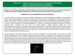 CÉDULA 10.2.3. C. MODELO DIDÁCTICO GLOBAL SITUADO EN CUADRANTES DE DESEMPEÑO
MÓDULO I: IDENTIFICA LAS BASES DE LA INFORMÁTICA
SUBMÓDULO: MANEJA DIFERENTES SISTEMAS OPERATIVOS
¿Cuales son las ventajas y desventajas que tendría Angel al instalar este nuevo sistema operativo y cuáles son las aplicaciones
equivalentes a las que utiliza Angel en Windows, como editores de texto, Hojas de cálculo, presentaciones, etc.?
(EJEMPLO DEL TIPO DE INFORMACION QUE DEBE OBTENERSE)
Un LiveCD consiste en un CD auto-arrancable que permite la ejecución de un escritorio GNU/Linux completo, sin la necesidad de
realizar ningún tipo de instalación en el disco duro. Gracias a los LiveCDs de Ubuntu, es posible probar el sistema GNU/Linux para
testear si todo nuestro hardware es detectado automáticamente y para evaluar las posibilidades de la distribución. Aunque el
LiveCD nos proporciona un escritorio funcional sin necesidad de modificar nuestro disco duro (también válido para emergencias),
no ofrece la misma velocidad ni las mismas posibilidades que si realizamos la instalación permanente. Para probar el LiveCD es
necesario pedir a Canonical que nos envíe una muestra gratuita o bajarlo nosotros mismos de la web
(http://www.ubuntulinux.com). En el apartado de descargas (downloads) se encuentran las imágenes ISO que podremos grabar
usando K3B en Linux o CDBurnXP (http://www.cdburnerxp.se/) en Windows. La imagen ISO no debe grabarse dentro de un CD de
datos, sino que debe grabarse como lo que es, una imagen de un CD. Por tanto habrá que utilizar la función específica de nuestro
programa de grabación para este tipo de archivos.
Una vez disponemos del LiveCD podemos utilizarlo arrancando el ordenador con el CD insertado. A continuación el LiveCD
intentará autodetectar todo nuestro hardware e iniciará el proceso de arranque. Es posible que se nos pregunte por la resolución
que deseamos utilizar en nuestro escritorio, habitualmente las opciones marcadas por defecto son correctas (para seleccionar
alguna otra basta con situarse encima y pulsar espacio): Si nuestro equipo estaba conectado a Internet, quizás Ubuntu haya podido
detectar la configuración automáticamente mediante DHCP. Esto nos permitirá navegar por la red. Ahora Ubuntu liveCD esta lista
para arrancar: Finalmente accederemos al escritorio de Ubuntu desde el cual podremos probar los diferentes programas que
incorpora el CD. Invitamos al lector a navegar por el menú de aplicaciones para testear las diferentes herramientas.

 