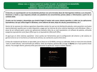 CÉDULA 10.4. C. MODELO DIDÁCTICO GLOBAL SITUADO EN CUADRANTES DE DESEMPEÑO
MÓDULO I: IDENTIFICA LAS BASES DE LA INFORMÁTICA
SUBMÓDULO: MANEJA DIFERENTES SISTEMAS OPERATIVOS
El docente, en coparticipación con los estudiantes plantean una serie de dudas (base de interrogantes) relativas a una situación,
fenómeno o hecho y cuya respuesta entraña una plataforma de conocimientos previos (datos e información) a partir de un
contexto dado.
¿Cuales son las ventajas y desventajas que tendría Angel al instalar este nuevo sistema operativo y cuáles son las aplicaciones
equivalentes a las que utiliza Angel en Windows, como editores de texto, Hojas de cálculo, presentaciones, etc.?
Dentro de las opciones de sistemas operativos disponibles existen los que son de distribución gratuita, estos presenten una buena
oportunidad para aquellos que no están dispuestos a pagar por las licencias de otros sistemas operativos como Windows o Mac, a
pesar de ser software gratis cuenta con aplicaciones bastante útiles de un nivel equivalente a el software de patente, utilizando
programas equivalentes como Open Office que es un equivalente a Microsoft Office.
Al igual que en otros sistemas operativos Linux cuenta con herramientas para la configuración del entorno y del sistema en
general como lo son el escritorio y el sistema de archivos, las cuentas de usuario entre otros.
El disco de instalación de Ubuntu es ejecutable, pon el disco en tu CD-ROM y reinicia tu ordenador. Verás un menú de inicio donde
“start or install Ubuntu” está iluminado por defecto. Antes de empezar, presiona F2 y escoge el idioma con el que quieres iniciar
ubuntu. Tras escoger idioma, presiona enter para seleccionar la opción de "iniciar o instalar Ubuntu".

 