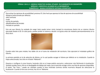 CÉDULA 10.4.1. C. MODELO DIDÁCTICO GLOBAL SITUADO EN CUADRANTES DE DESEMPEÑO
MÓDULO I: IDENTIFICA LAS BASES DE LA INFORMÁTICA
SUBMÓDULO: MANEJA DIFERENTES SISTEMAS OPERATIVOS
Para activar las opciones de accesibilidad, presiona F5. Esto hará que aparezca la lista de opciones de accesibilidad
•Ninguna (seleccionada por defecto)
•Alto contraste
•Lupa
•Lector de pantalla
•Modificadores del teclado
•Teclado en pantalla
Una vez que Ubuntu ha acabado de cargar (esto puede tomar cierto tiempo) te encontraras dentro de un sistema Ubuntu
ejecutado desde el CD. En este punto, puedes probar el sistema y decidir si te gusta antes de instalarlo permanentemente en tu
disco duro.

Cuando estés listo para instalar, haz doble clic en el icono de instalación del escritorio. Esto ejecutará el instalador gráfico de
Ubuntu.
La primera pantalla es la de selección de idioma, en la cual puedes escoger el idioma por defecto en tu instalación. Cuando lo
hayas seleccionado, haz click en el botón “Adelante”.
Pasamos a configurar la zona horaria, haciendo click en el mapa podrás acercarte y seleccionar más fácilmente la localización.
También puedes hacer click en el desplegable de debajo del mapa, que te permite escoger entre una lista de opciones disponibles.
El botón “Set Time…” puede ser utilizado cuando la hora mostrada continúa siendo incorrecta después de seleccionar la
localización. Cuando la hora sea correcta, haz clic en “Adelante.

 