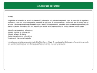 2.4. PERFILES DE EGRESO

EGRESO
El egresado de la carrera de Técnico en Informática, deberá ser una persona competente capaz de participar en el proceso
informático, con una visión integradora mediante la aplicación de conocimientos y habilidades en el manejo de los
recursos y el uso de las tecnologías modernas para la solución de problemas, aplicando el uso de métodos y fórmulas para
realizar la gestión informática para una organización, ofrecer servicio y atención a los futuros clientes, con los cuales:
•Identifica las bases de la informática
•Maneja sistemas de información
•Maneja software de diseño
•Desarrolla aplicaciones informáticas
•Implementa el proyecto integrador
Interactuando con otras personas en su ámbito laboral o en el lugar de trabajo, aplicando los valores humanos en armonía
con su entorno e interactuar con clientes para ofrecer un servicio o vender un producto.

 
