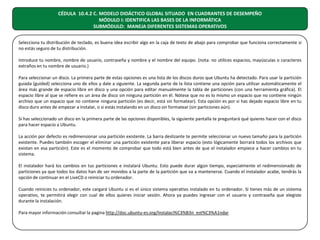 CÉDULA 10.4.2 C. MODELO DIDÁCTICO GLOBAL SITUADO EN CUADRANTES DE DESEMPEÑO
MÓDULO I: IDENTIFICA LAS BASES DE LA INFORMÁTICA
SUBMÓDULO: MANEJA DIFERENTES SISTEMAS OPERATIVOS
Selecciona tu distribución de teclado, es buena idea escribir algo en la caja de texto de abajo para comprobar que funciona correctamente si
no estás seguro de tu distribución.
Introduce tu nombre, nombre de usuario, contraseña y nombre y el nombre del equipo. (nota: no utilices espacios, mayúsculas o caracteres
extraños en tu nombre de usuario.)
Para seleccionar un disco. La primera parte de estas opciones es una lista de los discos duros que Ubuntu ha detectado. Para usar la partición
guiada (guided) selecciona uno de ellos y dale a siguiente. La segunda parte de la lista contiene una opción para utilizar automáticamente el
área más grande de espacio libre en disco y una opción para editar manualmente la tabla de particiones (con una herramienta gráfica). El
espacio libre al que se refiere es un área de disco sin ninguna partición en él. Nótese que no es lo mismo un espacio que no contiene ningún
archivo que un espacio que no contiene ninguna partición (es decir, está sin formatear). Esta opción es por si has dejado espacio libre en tu
disco duro antes de empezar a instalar, o si estás instalando en un disco sin formatear (sin particiones aún).
Si has seleccionado un disco en la primera parte de las opciones disponibles, la siguiente pantalla te preguntará qué quieres hacer con el disco
para hacer espacio a Ubuntu.
La acción por defecto es redimensionar una partición existente. La barra deslizante te permite seleccionar un nuevo tamaño para la partición
existente. Puedes también escoger el eliminar una partición existente para liberar espacio (esto lógicamente borrará todos los archivos que
existan en esa partición). Este es el momento de comprobar que todo está bien antes de que el instalador empiece a hacer cambios en tu
sistema.
El instalador hará los cambios en tus particiones e instalará Ubuntu. Esto puede durar algún tiempo, especialmente el redimensionado de
particiones ya que todos los datos han de ser movidos a la parte de la partición que va a mantenerse. Cuando el instalador acabe, tendrás la
opción de continuar en el LiveCD o reiniciar tu ordenador.
Cuando reinicies tu ordenador, este cargará Ubuntu si es el único sistema operativo instalado en tu ordenador. Si tienes más de un sistema
operativo, te permitirá elegir con cual de ellos quieres iniciar sesión. Ahora ya puedes ingresar con el usuario y contraseña que elegiste
durante la instalación.
Para mayor información consultar la pagina http://doc.ubuntu-es.org/Instalaci%C3%B3n_est%C3%A1ndar

 