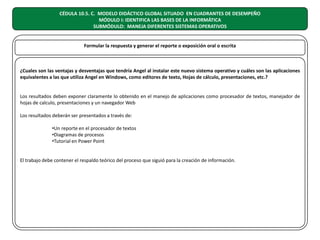 CÉDULA 10.5. C. MODELO DIDÁCTICO GLOBAL SITUADO EN CUADRANTES DE DESEMPEÑO
MÓDULO I: IDENTIFICA LAS BASES DE LA INFORMÁTICA
SUBMÓDULO: MANEJA DIFERENTES SISTEMAS OPERATIVOS
Formular la respuesta y generar el reporte o exposición oral o escrita

¿Cuales son las ventajas y desventajas que tendría Angel al instalar este nuevo sistema operativo y cuáles son las aplicaciones
equivalentes a las que utiliza Angel en Windows, como editores de texto, Hojas de cálculo, presentaciones, etc.?
Los resultados deben exponer claramente lo obtenido en el manejo de aplicaciones como procesador de textos, manejador de
hojas de calculo, presentaciones y un navegador Web
Los resultados deberán ser presentados a través de:
•Un reporte en el procesador de textos
•Diagramas de procesos
•Tutorial en Power Point
El trabajo debe contener el respaldo teórico del proceso que siguió para la creación de información.

 