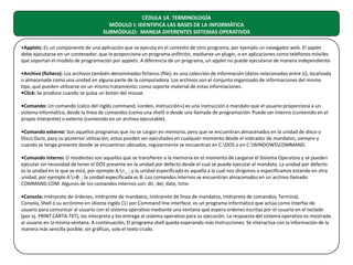 CÉDULA 14. TERMINOLOGÍA
MÓDULO I: IDENTIFICA LAS BASES DE LA INFORMÁTICA
SUBMÓDULO: MANEJA DIFERENTES SISTEMAS OPERATIVOS
•Applets: Es un componente de una aplicación que se ejecuta en el contexto de otro programa, por ejemplo un navegador web. El applet
debe ejecutarse en un contenedor, que lo proporciona un programa anfitrión, mediante un plugin, o en aplicaciones como teléfonos móviles
que soportan el modelo de programación por applets. A diferencia de un programa, un applet no puede ejecutarse de manera independiente
•Archivo (fichero): Los archivos también denominados ficheros (file); es una colección de información (datos relacionados entre sí), localizada
o almacenada como una unidad en alguna parte de la computadora. Los archivos son el conjunto organizado de informaciones del mismo
tipo, que pueden utilizarse en un mismo tratamiento; como soporte material de estas informaciones.
•Click: Se produce cuando se pulsa un botón del mouse.
•Comando: Un comando (calco del inglés command, «orden, instrucción») es una instrucción o mandato que el usuario proporciona a un
sistema informático, desde la línea de comandos (como una shell) o desde una llamada de programación. Puede ser interno (contenido en el
propio intérprete) o externo (contenido en un archivo ejecutable).
•Comando externo: Son aquellos programas que no se cargan en memoria, pero que se encuentran almacenados en la unidad de disco o
Disco Duro, para su posterior utilización, estos pueden ser ejecutados en cualquier momento desde el indicador de mandatos, siempre y
cuando se tenga presente donde se encuentran ubicados, regularmente se encuentran en C:DOS o en C:WINDOWSCOMMAND.
•Comando interno: O residentes son aquellos que se transfieren a la memoria en el momento de cargarse el Sistema Operativo y se pueden
ejecutar sin necesidad de tener el DOS presente en la unidad por defecto desde el cual se puede ejecutar el mandato. La unidad por defecto
es la unidad en la que se está, por ejemplo A:>_ ; y la unidad especificada es aquella a la cual nos dirigimos o especificamos estando en otra
unidad, por ejemplo A:>B: , la unidad especificada es B. Los comandos internos se encuentran almacenados en un archivo llamado
COMMAND.COM. Algunos de los comandos internos son: dir, del, date, time.
•Consola: Intérprete de órdenes, Intérprete de mandatos, Intérprete de línea de mandatos, Intérprete de comandos, Terminal,
Consola, Shell ó su acrónimo en idioma inglés CLI por Command line interface, es un programa informático que actúa como Interfaz de
usuario para comunicar al usuario con el sistema operativo mediante una ventana que espera ordenes escritas por el usuario en el teclado
(por ej. PRINT CARTA.TXT), los interpreta y los entrega al sistema operativo para su ejecución. La respuesta del sistema operativo es mostrada
al usuario en la misma ventana. A continuación, El programa shell queda esperando más instrucciones. Se interactúa con la información de la
manera más sencilla posible, sin gráficas, solo el texto crudo.

 