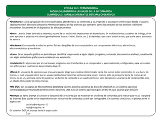 CÉDULA 14.1. TERMINOLOGÍA
MÓDULO I: IDENTIFICA LAS BASES DE LA INFORMÁTICA
SUBMÓDULO: MANEJA DIFERENTES SISTEMAS OPERATIVOS
•Directorio: Es una agrupación de archivos de datos, atendiendo a su contenido, a su propósito o a cualquier criterio que decida el usuario.
Técnicamente el directorio almacena información acerca de los archivos que contiene: como los atributos de los archivos o dónde se
encuentran físicamente en el dispositivo de almacenamiento.
•Enter: La tecla Enter (entrada o retorno), es una de las teclas más importantes en los teclados, En los formularios y cuadros de diálogo, sirve
para ejecutar el proceso más obvio (generalmente Buscar, Enviar, Entrar, etc.). En realidad, ejecuta el botón activo, que suele ser el positivo o
de avance.
•Hardware: Corresponde a todas las partes físicas y tangibles de una computadora, sus componentes eléctricos, electrónicos,
electromecánicos y mecánicos.
•Icono: Es un pequeño gráfico en pantalla que identifica y representa a algún objeto (programa, comando, documento o archivo), usualmente
con algún simbolismo gráfico para establecer una asociación.
•Instalación: Es el proceso por el cual nuevos programas son transferidos a un computador y, eventualmente, configurados, para ser usados
con el fin para el cual fueron desarrollados.Live CD.
•Menú: Es una serie de opciones que el usuario puede elegir para realizar determinada tarea. los menús están contenidos en una barra de
menús, la cuál se puede decir que es una propiedad que tienen las ventanas para poseer menús, esto es porque la barra de menús en sí
misma no es una ventana como lo puede ser un botón de comando o un cuadro de texto, pero tampoco es una barra de herramientas, sino
un objeto contenedor de otros menús.
•MS-DOS: Son las signas de Microsoft Disk Operating System, Sistema operativo de disco de Microsoft. Es un sistema operativo
comercializado por Microsoft perteneciente a la familia DOS. Fue un sistema operativo para el IBM PC que alcanzó gran difusión.
•Prompt: Se llama prompt al carácter o conjunto de caracteres que se muestran en una línea de comandos para indicar que está a la espera
de órdenes. Éste puede variar dependiendo del intérprete de comandos y suele ser configurable. En sistemas Unix/Linux, el prompt tiene el
aspecto de:
usuario@máquina:~$
root@máquina:~#
En sistemas DOS, el prompt tenía el aspecto de:
C:>

 