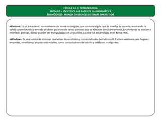 CÉDULA 14. 3. TERMINOLOGÍA
MÓDULO I: IDENTIFICA LAS BASES DE LA INFORMÁTICA
SUBMÓDULO: MANEJA DIFERENTES SISTEMAS OPERATIVOS

•Ventana: Es un área visual, normalmente de forma rectangular, que contiene algún tipo de interfaz de usuario, mostrando la
salida y permitiendo la entrada de datos para uno de varios procesos que se ejecutan simultáneamente. Las ventanas se asocian a
interfaces gráficas, donde pueden ser manipuladas con un puntero. La idea fue desarrollada en el Xerox PARC.
•Windows: Es una familia de sistemas operativos desarrollados y comercializados por Microsoft. Existen versiones para hogares,
empresas, servidores y dispositivos móviles, como computadores de bolsillo y teléfonos inteligentes.

 