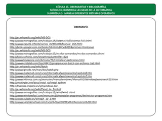 CÉDULA 15. CIBERGRAFÍAS Y BIBLIOGRAFÍAS
MÓDULO I: IDENTIFICA LAS BASES DE LA INFORMÁTICA
SUBMÓDULO: MANEJA DIFERENTES SISTEMAS OPERATIVOS

CIBERGRAFÍA

http://es.wikipedia.org/wiki/MS-DOS
http://www.monografias.com/trabajos14/sistemas-full/sistemas-full.shtml
http://www.elguille.info/vb/cursos_vb/MSDOS/Manual_DOS.html
http://books.google.com.mx/books?id=HmA14CvrErQC&printsec=frontcover
http://es.wikipedia.org/wiki/MS-DOS
http://www.monografias.com/trabajos17/ms-dos-comandos/ms-dos-comandos.shtml
http://foros.softonic.com/showthread.phtml?t=1928
http://www.hispazone.com/Articulo/79/Formatear-particiones.html
http://www.cristalab.com/tips/48410/programacion-batch-con-archivos-.bat.html
http://es.wikipedia.org/wiki/Batch
http://www.ignside.net/man/dos/batch.php
http://www.mailxmail.com/curso/informatica/windowsvista/capitulo8.htm
http://www.mailxmail.com/curso/informatica/windowsvista/capitulo7.htm
http://www.infoteca.com.uy/manuales/manualwindows/Manual%20Windows/windows%203.htm
http://multingles.net/docs/instal_xp/instal_xp.htm
http://trucosxp.iespana.es/xjmwindows.doc
http://es.wikipedia.org/wiki/Panel_de_Control
http://www.monografias.com/trabajos11/wind/wind.shtml
http://www.windowsfacil.com/manuales1/desinstalar-programas/desinstalar-programas.htm
http://www.aulaclic.es/winxp/t_10_2.htm
http://www.sanjorgevirtual.com/Curso%20win98/TEMA4/Accesorios%20I.html

 