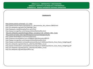 CÉDULA 15.1. CIBERGRAFÍAS Y BIBLIOGRAFÍAS
MÓDULO I: IDENTIFICA LAS BASES DE LA INFORMÁTICA
SUBMÓDULO: MANEJA DIFERENTES SISTEMAS OPERATIVOS

CIBERGRAFÍA

http://www.aulaclic.es/winxp/t_12_1.htm
http://www.tutorial-enlace.net/tutorial-12._Herramientas_del_sistema-18830.html
http://es.wikipedia.org/wiki/C%C3%B3digo_libre
http://www.gnu.org/philosophy/free-sw.es.html
http://www.monografias.com/trabajos12/elsoflib/elsoflib.shtml
http://es.wikipedia.org/wiki/Imagen:Mapa_conceptual_del_software_libre_2.png
http://www.jornadas.sidar.org/2005/ponencias/martinb/pagina6.php
http://www.abadiadigital.com/noticia2010.html
http://impreso.elnuevodiario.com.ni/2008/07/06/informatica/80155
http://www.monografias.com/trabajos12/elsoflib/elsoflib.shtml
http://www.marblestation.com/publicaciones/Ubuntu/1.%20Hoary/Ubuntu_Guia_Hoary_Hedgehog.pdf
http://es.wikipedia.org/wiki/Ubuntu_(distribuci%C3%B3n_Linux)
http://www.marblestation.com/publicaciones/Ubuntu/1.%20Hoary/Ubuntu_Guia_Hoary_Hedgehog.pdf
http://es.wikipedia.org/wiki/Ubuntu_(distribuci%C3%B3n_Linux)
http://es.wikipedia.org/wiki/OpenOffice.org

 