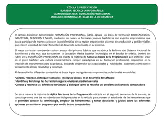CÉDULA 1. PRESENTACIÓN
CARRERA: TÉCNICO EN INFORMÁTICA
CAMPO DISCIPLINAR: FORMACIÓN PROFESIONAL
MÓDULO I: IDENTIFICA LAS BASES DE LA INFORMÁTICA

El campo disciplinar denominado: FORMACIÓN PROFESIONAL (CD6), agrupa las áreas de formación BIOTECNOLOGIA,
INDUSTRIAL, SERVICIOS Y SALUD, mediante las cuales se formaran jóvenes bachilleres con espíritu emprendedor que
busca participar de manera activa en la problemática de su región proponiendo sistemas de producción y gestión viables
que eleven la calidad de vida y fomenten el desarrollo sustentable en su entorno.
El mapa curricular comprende cuatro campos disciplinares básicos que establece la Reforma del Sistema Nacional de
Bachillerato y dos mas que caracterizan la Educación Media Superior Tecnológica en el Estado de México. Dentro del
rubro de la FORMACIÓN PROFESIONAL se inserta la materia de Aplica las bases de la Programación que pretende crear
en el joven bachiller una cultura emprendedora, romper paradigmas en su formación profesional, propositivo en la
creación de instrumentos para su práctica, buscando desarrollar sus capacidades y habilidades superiores como son el
pensamiento crítico, resolutivo y ejecutivo.
Al desarrollar los diferentes contenidos se busca lograr las siguientes competencias profesionales extendidas:
•Conoce, reconoce, distingue y aplica los conceptos básicos en el desarrollo de Software
•Identifica y Construye las herramientas para solucionar problemas reales
•Conoce y reconoce las diferentes estructuras y distingue como se resuelve un problema utilizando la computadora
De esta manera la materia de Aplica las bases de la Programación ubicada en el segundo semestre de la carrera, se
constituye como una de los submódulos indispensables en la retícula para proveer al estudiante de las herramientas que
le permiten conocer la terminología, emplear las herramientas y tomar decisiones y juicios sobre las diferentes
opciones para elaborar programas por medio de una computadora

 