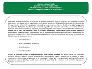 CÉDULA 1.1. PRESENTACIÓN
CARRERA: TÉCNICO EN INFORMÁTICA
CAMPO DISCIPLINAR: FORMACIÓN PROFESIONAL
MÓDULO I: IDENTIFICA LAS BASES DE LA INFORMÁTICA

Estas ideas vienen a consolidar la forma en que se tiene que entender la construcción de una guía para las practicas de
observación, para adaptarse a los requisitos del medio laboral, la cobertura del área de formación y la plasmación de las
líneas principales del curriculum escolar, con esta visión ahora se construye el campo disciplinar llamado: Componente
de Formación Profesional. Que tienen que ver con la capacidad que tienen los estudiantes para analizar, razonar y
transmitir ideas de un modo efectivo al plantear, resolver e interpretar sistemas productivos en diferentes contextos. Así,
se sabe que no basta que el profesor “sepa” de la materia, es necesario convertirse en arquitectos de la didáctica y
que tengamos clara y de manera explicita cuales son los principios que fundamenta nuestra práctica. Entendamos por
situación o contexto reales a todos aquellos problemas a los que se enfrenta un estudiante, que no sean ejercicios de los
libros de texto. Si no contextos como:
• Situación personal
• Situación educación profesional
• Situación pública
• Situación científica
Es decir, el estudiante utilizará su metacognición para poder resolver problemas que tengan que ver con situaciones
como las anteriores, y pueda construir un puente entre los contenidos planos e insípidos con la maravilla de poder
solucionar un problema que tenga una o varias respuestas, e incluso que no tenga solución y diferentes formas de
plantearlo o atacarlo. Esto hace posible elevar el nivel de aprendizaje del estudiante en la curricular, dejando por
completo la memorización.

 