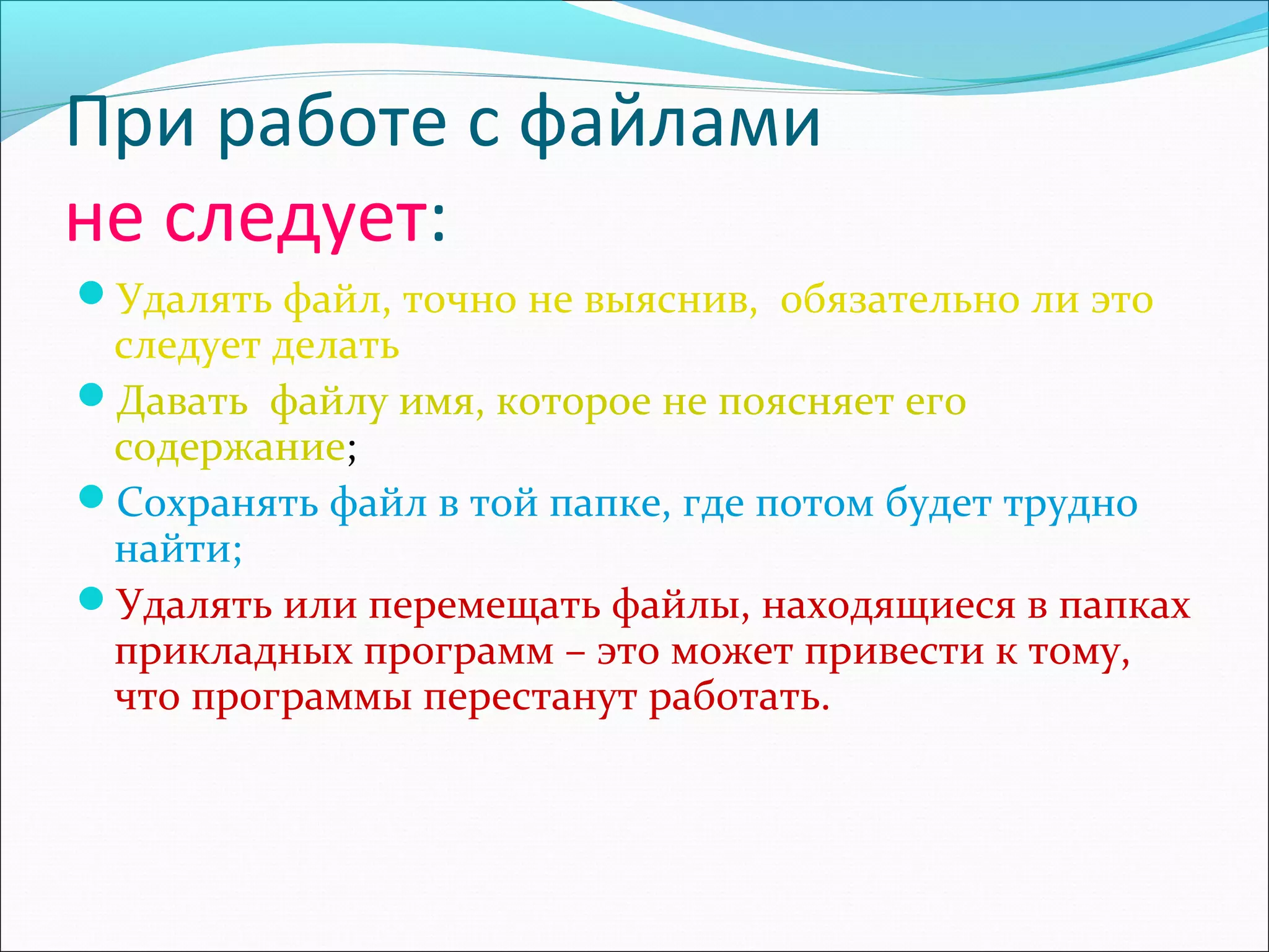 При работе с файлами
не следует:
Удалять файл, точно не выяснив, обязательно ли это

следует делать
Давать файлу имя, которое не поясняет его
содержание;
Сохранять файл в той папке, где потом будет трудно
найти;
Удалять или перемещать файлы, находящиеся в папках
прикладных программ – это может привести к тому,
что программы перестанут работать.

 