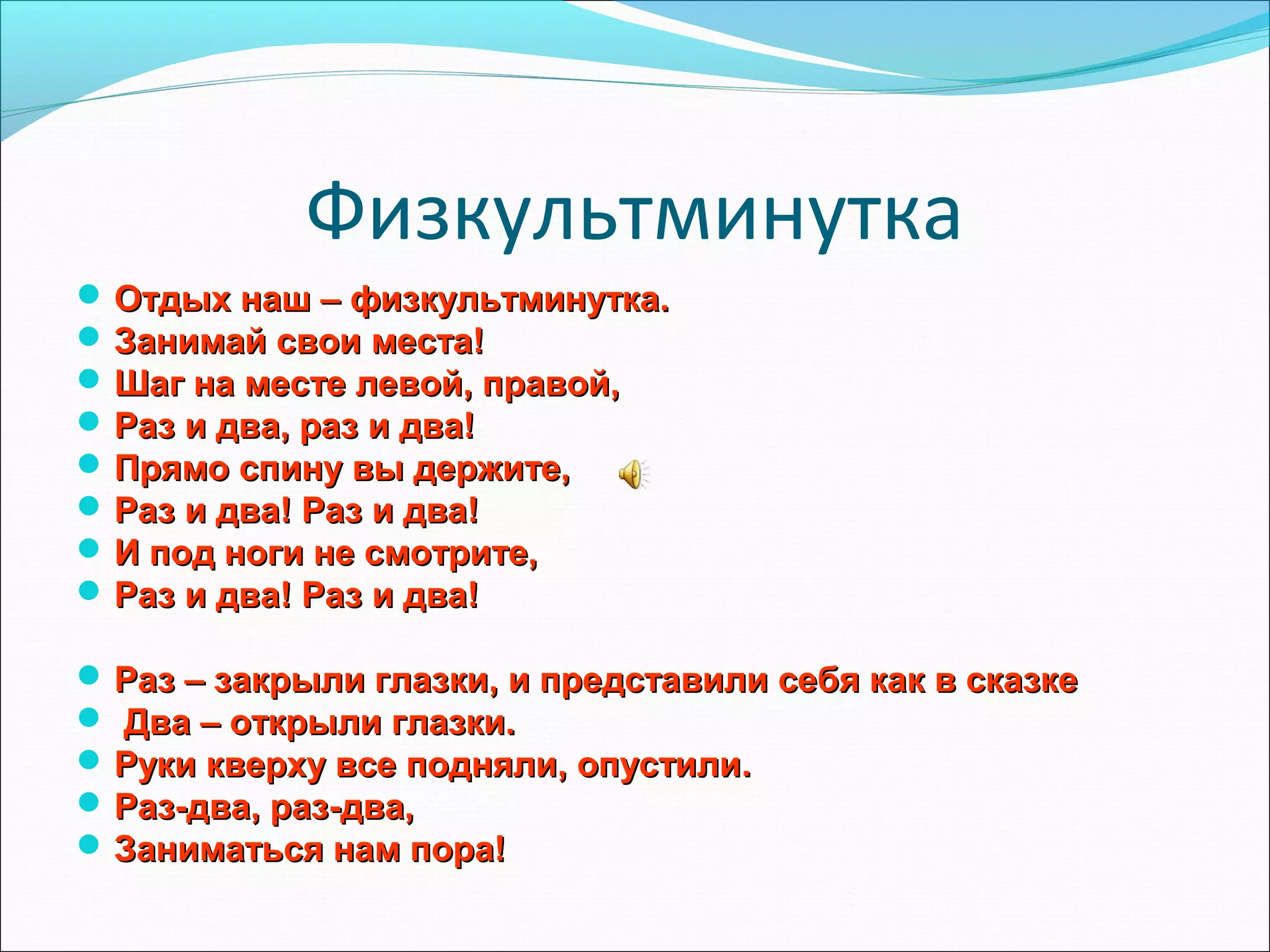 Физкультминутка
 Отдых наш – физкультминутка.
 Занимай свои места!
 Шаг на месте левой, правой,
 Раз и два, раз и два!
 Прямо спину вы держите,
 Раз и два! Раз и два!
 И под ноги не смотрите,
 Раз и два! Раз и два!
 Раз – закрыли глазки, и представили себя как в сказке
 Два – открыли глазки.
 Руки кверху все подняли, опустили.
 Раз-два, раз-два,
 Заниматься нам пора!

 