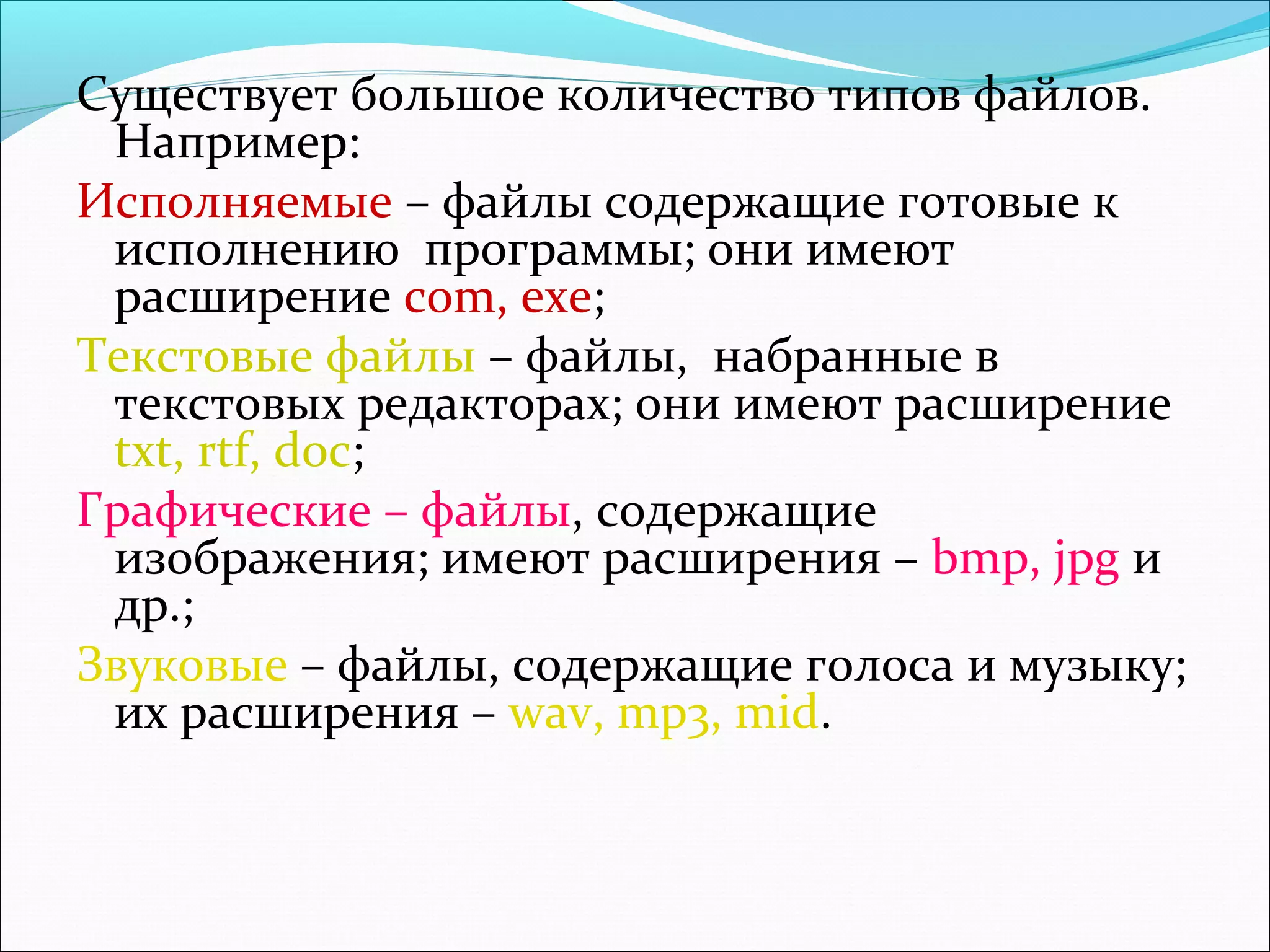 Существует большое количество типов файлов.
Например:
Исполняемые – файлы содержащие готовые к
исполнению программы; они имеют
расширение com, exe;
Текстовые файлы – файлы, набранные в
текстовых редакторах; они имеют расширение
txt, rtf, doc;
Графические – файлы, содержащие
изображения; имеют расширения – bmp, jpg и
др.;
Звуковые – файлы, содержащие голоса и музыку;
их расширения – wav, mp3, mid.

 