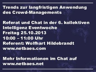 Trends zur langfristigen Anwendung
des Crowd-Managements
Referat und Chat in der 6. kollektiven
Intelligenz Eventwoche
Freitag 25.10.2013
10:00 – 11:00 Uhr
Referent: Wolfhart Hildebrandt
www.netbaes.com
Mehr Informationen im Chat auf
www.netbaes.net

 