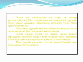 Тоглох үйл ажиллагааны гол сэдэл нь насанд
хүрэгчидтэй адил байх, тэдний амьдрал хөдөлмөрийг дуурайх,
таньж мэдэх, хүмүүсийн харилцааны ертөнцийг “нээх” гэсэн
хүсэл тэмүүлэл юм.
Тоглоом нь хүүхдийн өөрийн хувийн санаачилгаас үүдэн
гардаг чөлөөтэй, бие даасан үйл ажиллагаа юм.
Тоглох явцдаа хүүхэд янз бүрийн санаа бодлыг
харьцуулах, өөрийгөө бусдын байр сууринд тавих чадвартай
болох зэргээр ѐс суртахууны хэм хэмжээг эзэмшиж байдаг.
Мөн хүүхдийн хэл яриа, сэтгэхүй, зохион бодохуй зэрэг
танин мэдэх үйлүүд хөгжинө.

 
