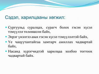 Сэдэл, харилцааны хөгжил:
 Сургуульд суралцах, сурагч болох гэсэн хүсэл

тэмүүлэл төлөвшсөн байх,
 Эерэг үнэлгээ авах гэсэн хүсэл тэмүүлэлтэй байх,
 Үе чацуутантайгаа хамтарч ажиллах чадвартай
байх,
 Насанд хүрэгчидтэй харилцаа холбоо тогтоох
чадвартай байх.

 