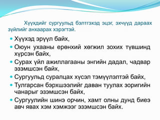 Хүүхдийг сургуульд бэлтгэхэд эцэг, эхчүүд дараах
зүйлийг анхаарах хэрэгтэй.

 Хүүхэд эрүүл байх,
 Оюун ухааны ерөнхий хөгжил зохих түвшинд
хүрсэн байх,
 Сурах үйл ажиллагааны энгийн дадал, чадвар
эзэмшсэн байх,
 Сургуульд суралцах хүсэл тэмүүлэлтэй байх,
 Тулгарсан бэрхшээлийг даван туулах зоригийн
чанарыг эзэмшсэн байх,
 Сургуулийн шинэ орчин, хамт олны дунд биеэ
авч явах хэм хэмжээг эзэмшсэн байх.

 