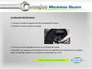 La colocación del kit trasero:
1. Limpiar la brida de soporte de freno limpiando el freno.
2. Montar el nuevo cilindro de rueda.

3. Enroscar el tubo flexible de freno en el cilindro de rueda.
4. Recubrir con la grasa suministrada en el kit las superficies de contacto de las zapatas
sobre la brida de soporte. con la grasa suministrada con el kit

11

 