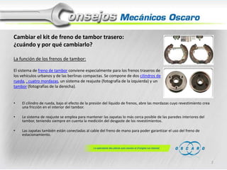 Cambiar el kit de freno de tambor trasero:
¿cuándo y por qué cambiarlo?
La función de los frenos de tambor:
El sistema de freno de tambor conviene especialmente para los frenos traseros de
los vehículos urbanos y de las berlinas compactas. Se compone de dos cilindros de
rueda, , cuatro mordazas, un sistema de reajuste (fotografía de la izquierda) y un
tambor (fotografías de la derecha).

•

El cilindro de rueda, bajo el efecto de la presión del líquido de frenos, abre las mordazas cuyo revestimiento crea
una fricción en el interior del tambor.

•

Le sistema de reajuste se emplea para mantener las zapatas lo más cerca posible de las paredes interiores del
tambor, teniendo siempre en cuenta la medición del desgaste de los revestimientos.

•

Las zapatas también están conectadas al cable del freno de mano para poder garantizar el uso del freno de
estacionamiento.

2

 