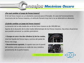 ¿Por qué cambiar el juego de frenos trasero?
El kit de freno trasero es un elemento esencial para el frenado. En caso de funcionamiento
incorrecto de los frenos traseros, el vehículo frenará muy mal o no se detendrá en absoluto.
¿Cuándo cambiar un juego de frenos trasero?
La duración de la vida media de un kit de freno trasero es de 100.000 km.
Aparte de la duración de la vida media (kilometraje) de los frenos traseros, hay otras situaciones
que pueden provocar su cambio prematuro:
• Escapa en uno o los dos cilindros (s) de las ruedas,
nivel de líquido de frenos bajo y carrera del pedal de
freno más larga.
• Revestimiento agotado, la zapata roza con la pared
del tambor, esto provoca un ruido de roce metálico
proveniente de la parte trasera.

4

 