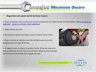 •

Diagnóstico del estado del kit de freno trasero:

1. Elevar el vehículo sobre soportes de columna y desmontar las ruedas del eje correspondiente. (véase consignas de
seguridad + colocar un vehículo sobre caballetes)
2. Soltar el freno de mano
3. Desmontar el tambor para tener acceso al interior de los frenos
i. Prever una llave de impacto o un tubo de hierro que sirva como
alargador para el mango de la llave.
ii. En algunos casos, la tuerca se aprieta al revés. Si hay dos colores de
tuercas diferentes en el kit nuevo, es necesario aflojar la tuerca del lado
del conductor en el sentido de las agujas del reloj.

5

 