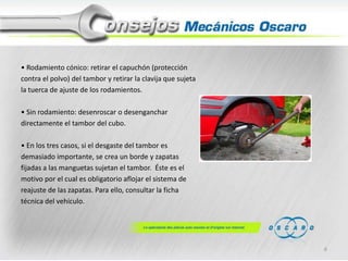 • Rodamiento cónico: retirar el capuchón (protección
contra el polvo) del tambor y retirar la clavija que sujeta
la tuerca de ajuste de los rodamientos.
• Sin rodamiento: desenroscar o desenganchar
directamente el tambor del cubo.

• En los tres casos, si el desgaste del tambor es
demasiado importante, se crea un borde y zapatas
fijadas a las manguetas sujetan el tambor. Éste es el
motivo por el cual es obligatorio aflojar el sistema de
reajuste de las zapatas. Para ello, consultar la ficha
técnica del vehículo.

6

 