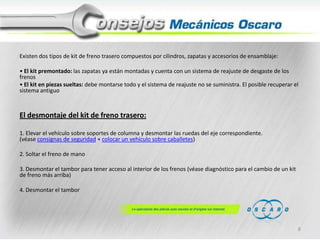 Existen dos tipos de kit de freno trasero compuestos por cilindros, zapatas y accesorios de ensamblaje:
• El kit premontado: las zapatas ya están montadas y cuenta con un sistema de reajuste de desgaste de los
frenos
• El kit en piezas sueltas: debe montarse todo y el sistema de reajuste no se suministra. El posible recuperar el
sistema antiguo

El desmontaje del kit de freno trasero:
1. Elevar el vehículo sobre soportes de columna y desmontar las ruedas del eje correspondiente.
(véase consignas de seguridad + colocar un vehículo sobre caballetes)
2. Soltar el freno de mano
3. Desmontar el tambor para tener acceso al interior de los frenos (véase diagnóstico para el cambio de un kit
de freno más arriba)
4. Desmontar el tambor

8

 