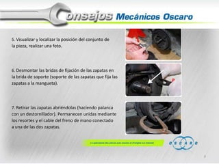 5. Visualizar y localizar la posición del conjunto de

la pieza, realizar una foto.

6. Desmontar las bridas de fijación de las zapatas en

la brida de soporte (soporte de las zapatas que fija las
zapatas a la mangueta).

7. Retirar las zapatas abriéndolas (haciendo palanca

con un destornillador). Permanecen unidas mediante
los resortes y el cable del freno de mano conectado
a una de las dos zapatas.

9

 