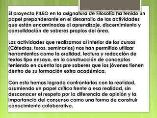 El proyecto PILEO en la asignatura de Filosofía ha tenido un
papel preponderante en el desarrollo de las actividades
que están encaminadas al aprendizaje, discernimiento y
consolidación de saberes propios del área.
Las actividades que realizamos al interior de los cursos
(Cátedras, foros, seminarios) nos han permitido utilizar
herramientas como la oralidad, lectura y redacción de
textos tipo ensayo, en la construcción de conceptos
teniendo en cuenta los pre saberes que los jóvenes tienen
dentro de su formación extra académica.
Con esto hemos logrado confrontarlos con la realidad,
asumiendo un papel crítico frente a esa realidad, sin
desconocer el respeto por la diferencia de opinión y la
importancia del consenso como una forma de construir
conocimiento colaborativo.

 