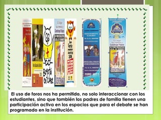 El uso de foros nos ha permitido, no solo interaccionar con los
estudiantes, sino que también los padres de familia tienen una
participación activa en los espacios que para el debate se han
programado en la institución.

 