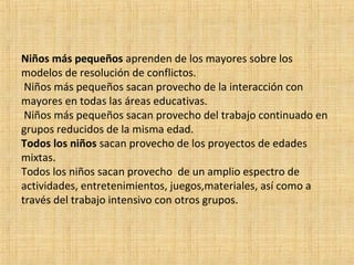Niños más pequeños aprenden de los mayores sobre los
modelos de resolución de conflictos.
Niños más pequeños sacan provecho de la interacción con
mayores en todas las áreas educativas.
Niños más pequeños sacan provecho del trabajo continuado en
grupos reducidos de la misma edad.
Todos los niños sacan provecho de los proyectos de edades
mixtas.
Todos los niños sacan provecho de un amplio espectro de
actividades, entretenimientos, juegos,materiales, así como a
través del trabajo intensivo con otros grupos.

 