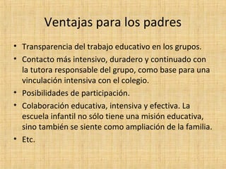 Ventajas para los padres
• Transparencia del trabajo educativo en los grupos.
• Contacto más intensivo, duradero y continuado con
la tutora responsable del grupo, como base para una
vinculación intensiva con el colegio.
• Posibilidades de participación.
• Colaboración educativa, intensiva y efectiva. La
escuela infantil no sólo tiene una misión educativa,
sino también se siente como ampliación de la familia.
• Etc.

 