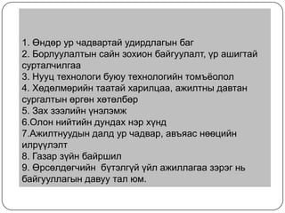 1. Өндөр ур чадвартай удирдлагын баг
2. Борлуулалтын сайн зохион байгуулалт, үр ашигтай
сурталчилгаа
3. Нууц технологи буюу технологийн томъѐолол
4. Хөдөлмөрийн таатай харилцаа, ажилтны давтан
сургалтын өргөн хөтөлбөр
5. Зах зээлийн үнэлэмж
6.Олон нийтийн дундах нэр хүнд
7.Ажилтнуудын далд ур чадвар, авъяас нөөцийн
илрүүлэлт
8. Газар зүйн байршил
9. Өрсөлдөгчийн бүтэлгүй үйл ажиллагаа зэрэг нь
байгууллагын давуу тал юм.

 